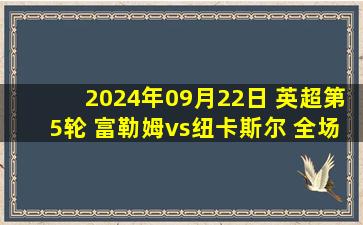 2024年09月22日 英超第5轮 富勒姆vs纽卡斯尔 全场录像